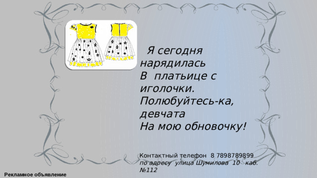 Я сегодня нарядилась В платьице с иголочки. Полюбуйтесь-ка, девчата На мою обновочку! Контактный телефон 8 7898789899 по адресу улица Шумилова 10 каб. №112 Рекламное объявление