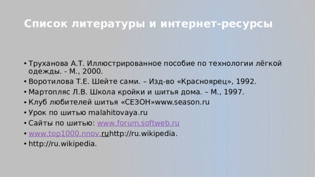 Список литературы и интернет-ресурсы   Труханова А.Т. Иллюстрированное пособие по технологии лёгкой одежды. - М., 2000. Воротилова Т.Е. Шейте сами. – Изд-во «Красноярец», 1992. Мартопляс Л.В. Школа кройки и шитья дома. – М., 1997. Клуб любителей шитья «СЕЗОН»www.season.ru Урок по шитью malahitovaya.ru Сайты по шитью: www . forum . softweb . ru www . top 1000. nnov . ru http://ru.wikipedia. http://ru.wikipedia.  