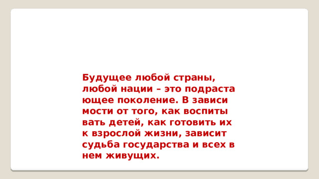 Бу­ду­щее любой стра­ны, любой нации – это под­рас­та­ю­щее по­ко­ле­ние. В за­ви­си­мо­сти от того, как вос­пи­ты­вать детей, как го­то­вить их к взрос­лой жизни, за­ви­сит судь­ба го­су­дар­ства и всех в нем жи­ву­щих.