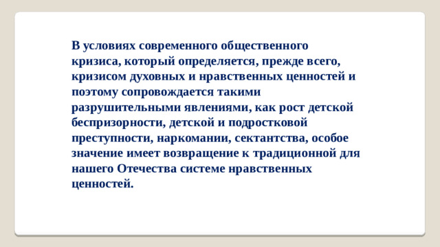 В условиях современного общественного кризиса, который определяется, прежде всего, кризисом духовных и нравственных ценностей и поэтому сопровождается такими разрушительными явлениями, как рост детской беспризорности, детской и подростковой преступности, наркомании, сектантства, особое значение имеет возвращение к традиционной для нашего Отечества системе нравственных ценностей.