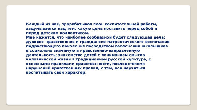 Каждый из нас, прорабатывая план воспитательной работы, задумывается над тем, какую цель поставить перед собой и перед детским коллективом. Мне кажется, что наиболее сообразной будет следующая цель: духовно-нравственное и гражданско-патриотического воспитание подрастающего поколения посредством вовлечения школьников в социально значимую и нравственно-направленную деятельность; знакомство детей с пониманием смысла человеческой жизни в традиционной русской культуре, с основными правилами нравственности, последствиями нарушений нравственных правил, с тем, как научиться воспитывать свой характер.