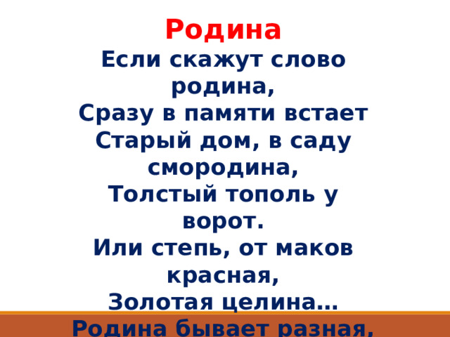 Родина Если скажут слово родина, Сразу в памяти встает Старый дом, в саду смородина, Толстый тополь у ворот. Или степь, от маков красная, Золотая целина… Родина бывает разная, Но у всех она одна!