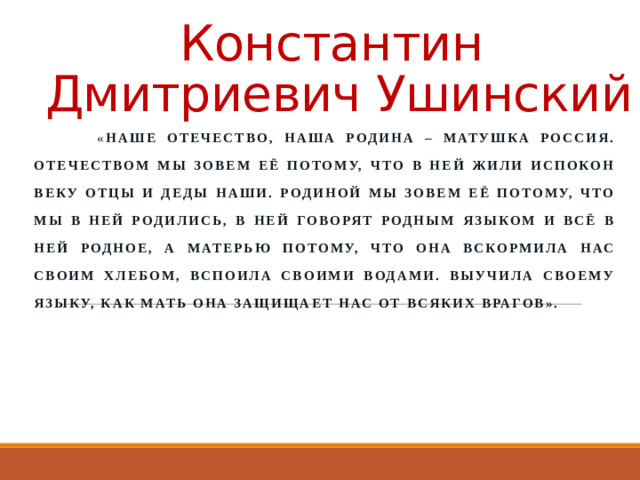 Константин Дмитриевич Ушинский  « Наше отечество, наша Родина – матушка Россия. Отечеством мы зовем её потому, что в ней жили испокон веку отцы и деды наши. Родиной мы зовем её потому, что мы в ней родились, в ней говорят родным языком и всё в ней родное, а матерью потому, что она вскормила нас своим хлебом, вспоила своими водами. Выучила своему языку, как мать она защищает нас от всяких врагов».