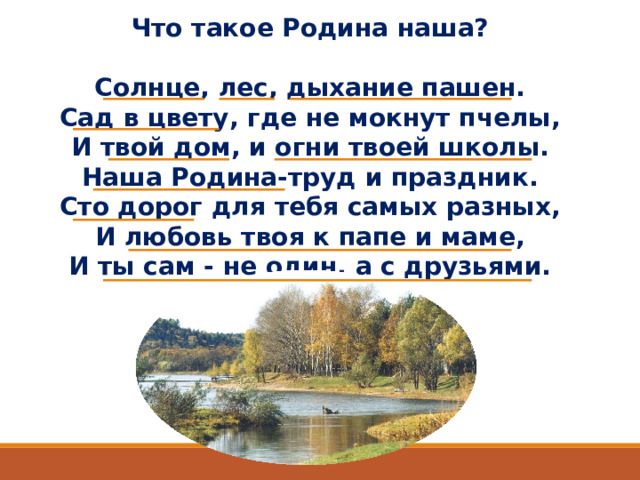 Что такое Родина наша?  Солнце, лес, дыхание пашен. Сад в цвету, где не мокнут пчелы, И твой дом, и огни твоей школы. Наша Родина-труд и праздник. Сто дорог для тебя самых разных, И любовь твоя к папе и маме, И ты сам - не один, а с друзьями.  В.Крючков