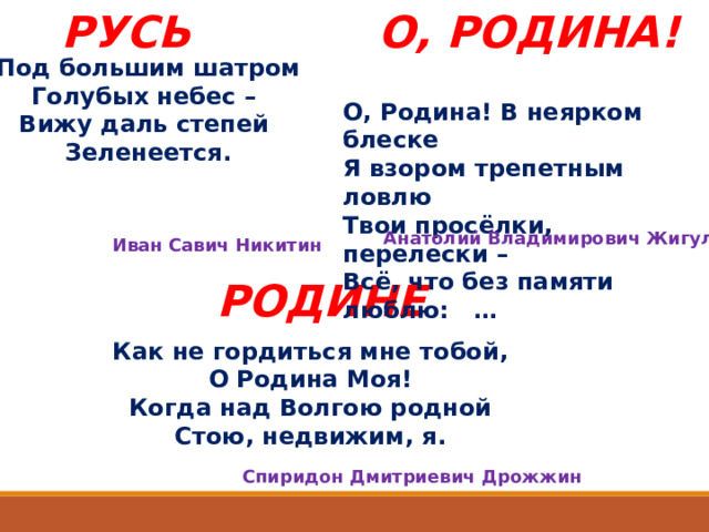 РУСЬ О, РОДИНА! Под большим шатром Голубых небес – Вижу даль степей Зеленеется. О, Родина! В неярком блеске Я взором трепетным ловлю Твои просёлки, перелески – Всё, что без памяти люблю: … Анатолий Владимирович Жигулин Иван Савич Никитин РОДИНЕ Как не гордиться мне тобой, О Родина Моя! Когда над Волгою родной Стою, недвижим, я. Спиридон Дмитриевич Дрожжин