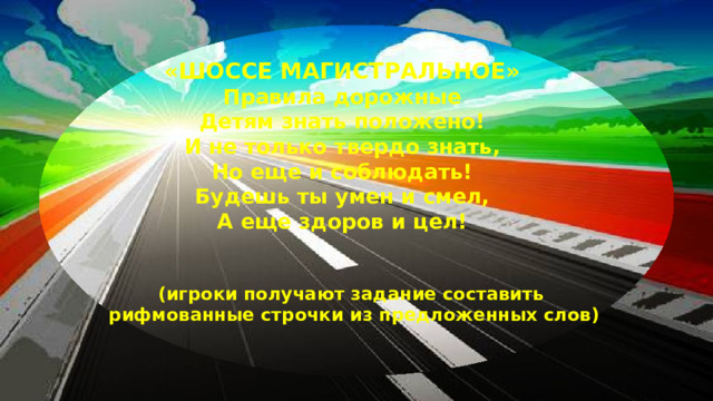 «ШОССЕ МАГИСТРАЛЬНОЕ» Правила дорожные  Детям знать положено!  И не только твердо знать,  Но еще и соблюдать!  Будешь ты умен и смел,  А еще здоров и цел! (игроки получают задание составить рифмованные строчки из предложенных слов)