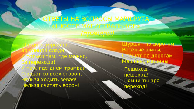 ОТВЕТЫ НА ВОПРОСЫ МАРШРУТА «ШОССЕ МАГИСТРАЛЬНОЕ» (примеры) Шуршат по дорогам  Веселые шины,  Спешат по дорогам  Машины, машины. Шагая осторожно, За улицей следи И только там, где можно, Ее переходи! И там, где днем трамваи Спешат со всех сторон, Нельзя ходить зевая! Нельзя считать ворон! Пешеход, пешеход! Помни ты про переход!