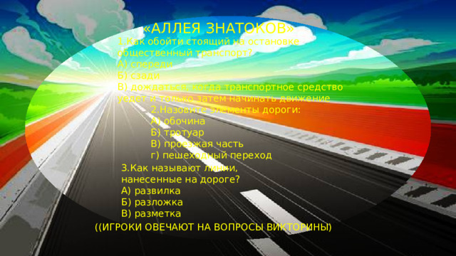 «АЛЛЕЯ ЗНАТОКОВ» 1.Как обойти стоящий на остановке общественный транспорт? А) спереди Б) сзади В) дождаться, когда транспортное средство уедет и только затем начинать движение  2.Назовите элементы дороги:  А) обочина  Б) тротуар  В) проезжая часть  г) пешеходный переход 3.Как называют линии, нанесенные на дороге? А) развилка Б) разложка В) разметка ( (ИГРОКИ ОВЕЧАЮТ НА ВОПРОСЫ ВИКТОРИНЫ)