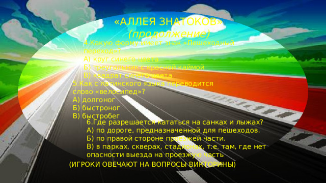 «АЛЛЕЯ ЗНАТОКОВ» (продолжение)  4.Какую форму имеет знак «Пешеходный  переход»?  А) круг синего цвета  Б) треугольник с красной каймой  В) квадрат синего цвета 5.Как с латинского языка переводится слово «велосипед»? А) долгоног Б) быстроног В) быстробег 6.Где разрешается кататься на санках и лыжах? А) по дороге, предназначенной для пешеходов. Б) по правой стороне проезжей части. В) в парках, скверах, стадионах, т.е. там, где нет опасности выезда на проезжую часть ( ИГРОКИ ОВЕЧАЮТ НА ВОПРОСЫ ВИКТОРИНЫ)