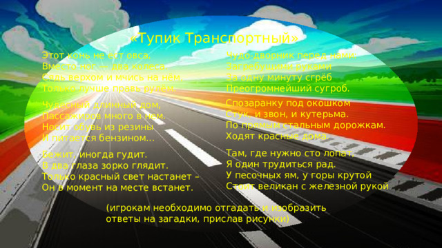 «Тупик Транспортный» Этот конь не ест овса, Чудо-дворник перед нами: Вместо ног — два колеса. Загребущими руками За одну минуту сгрёб Сядь верхом и мчись на нём, Преогромнейший сугроб. Только лучше правь рулём. Спозаранку под окошком Стук, и звон, и кутерьма. По прямым стальным дорожкам. Ходят красные дома. Чудесный длинный дом,  Пассажиров много в нем.  Носит обувь из резины  И питается бензином... Там, где нужно сто лопат, Я один трудиться рад. У песочных ям, у горы крутой Стоит великан с железной рукой Бежит, иногда гудит. В два глаза зорко глядит. Только красный свет настанет – Он в момент на месте встанет. (игрокам необходимо отгадать и изобразить ответы на загадки, прислав рисунки)