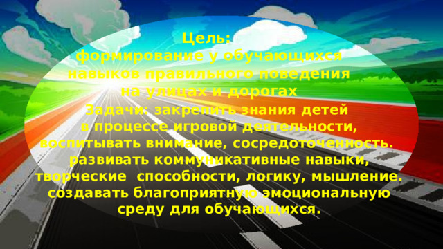 Цель: формирование у обучающихся навыков правильного поведения на улицах и дорогах Задачи: закрепить знания детей в процессе игровой деятельности, воспитывать внимание, сосредоточенность. развивать коммуникативные навыки, творческие способности, логику, мышление. создавать благоприятную эмоциональную среду для обучающихся.