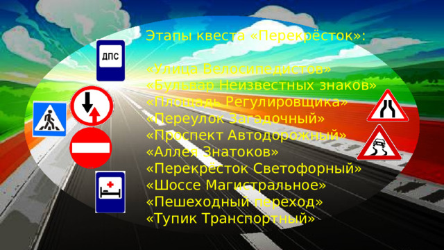 Этапы квеста «Перекрёсток»: «Улица Велосипедистов» «Бульвар Неизвестных знаков» «Площадь Регулировщика» «Переулок Загадочный» «Проспект Автодорожный» «Аллея Знатоков» «Перекрёсток Светофорный» «Шоссе Магистральное» «Пешеходный переход» «Тупик Транспортный»