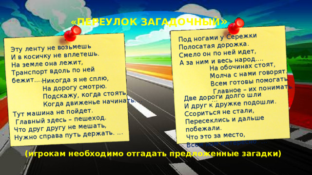 Эту ленту не возьмешь Никогда я не сплю, И в косичку не вплетешь. Тут машина не пойдет. На дорогу смотрю. На земле она лежит, Под ногами у Сережки  Главный здесь – пешеход. Подскажу, когда стоять, Транспорт вдоль по ней бежит.... На обочинах стоят, Полосатая дорожка. Когда движенье начинать.... Что друг другу не мешать, Две дороги долго шли Молча с нами говорят. Смело он по ней идет, Нужно справа путь держать. ... И друг к дружке подошли. А за ним и весь народ.... Всем готовы помогать.  Главное – их понимать. ... Ссориться не стали, Пересеклись и дальше побежали. Что это за место, Всем нам интересно. ... «ПЕРЕУЛОК ЗАГАДОЧНЫЙ » (игрокам необходимо отгадать предложенные загадки)