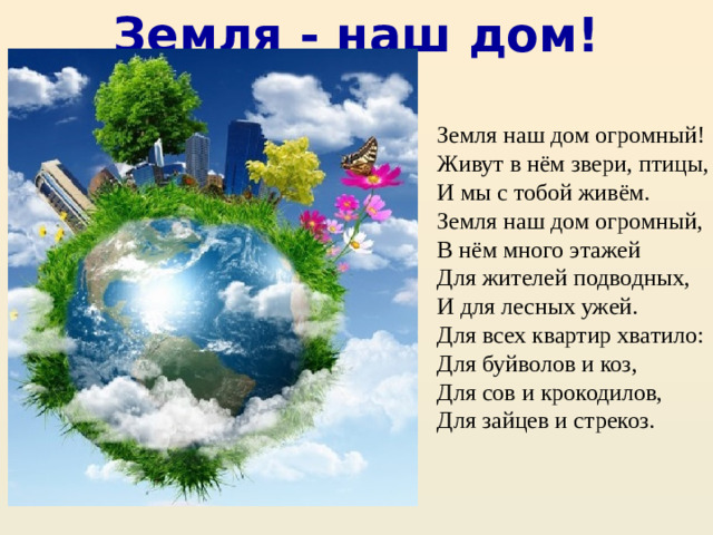 Земля - наш дом! Земля наш дом огромный! Живут в нём звери, птицы, И мы с тобой живём. Земля наш дом огромный, В нём много этажей Для жителей подводных, И для лесных ужей. Для всех квартир хватило: Для буйволов и коз, Для сов и крокодилов, Для зайцев и стрекоз.