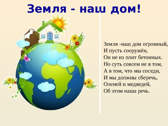 Земля - наш дом! Земля -наш дом огромный, И пусть сооружён, Он не из плит бетонных. Но суть совсем не в том, А в том, что мы соседи, И мы должны сберечь, Оленей и медведей, Об этом наша речь.