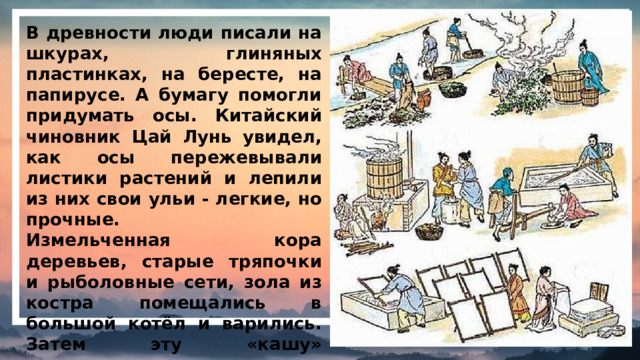 В древности люди писали на шкурах, глиняных пластинках, на бересте, на папирусе. А бумагу помогли придумать осы. Китайский чиновник Цай Лунь увидел, как осы пережевывали листики растений и лепили из них свои ульи - легкие, но прочные. Измельченная кора деревьев, старые тряпочки и рыболовные сети, зола из костра помещались в большой котёл и варились. Затем эту «кашу» распределяли тонким слоем по сетке и сушили.