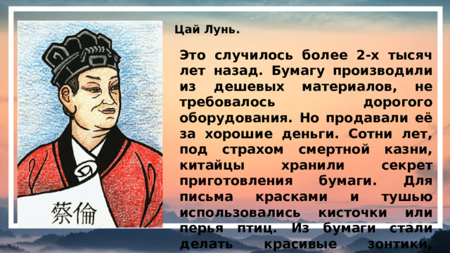 Цай Лунь. Это случилось более 2-х тысяч лет назад. Бумагу производили из дешевых материалов, не требовалось дорогого оборудования. Но продавали её за хорошие деньги. Сотни лет, под страхом смертной казни, китайцы хранили секрет приготовления бумаги. Для письма красками и тушью использовались кисточки или перья птиц. Из бумаги стали делать красивые зонтики, ширмы, вееры.