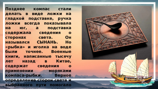 Позднее компас стали делать в виде ложки на гладкой подставке, ручка ложки всегда показывала на юг, а подставка содержала сведения о сторонах света. Он назывался СЫНАНЬ. Но «рыбка» и иголка на воде были точнее. Военные книги, написанные тысячу лет назад в Китае, содержат сведения о применении моряками компаса-рыбки. Верное определение сторон света и выбранного пути помогало не только военным кораблям, но и торговым, отправлявшимся за товарами в Индию, Африку и Европу.