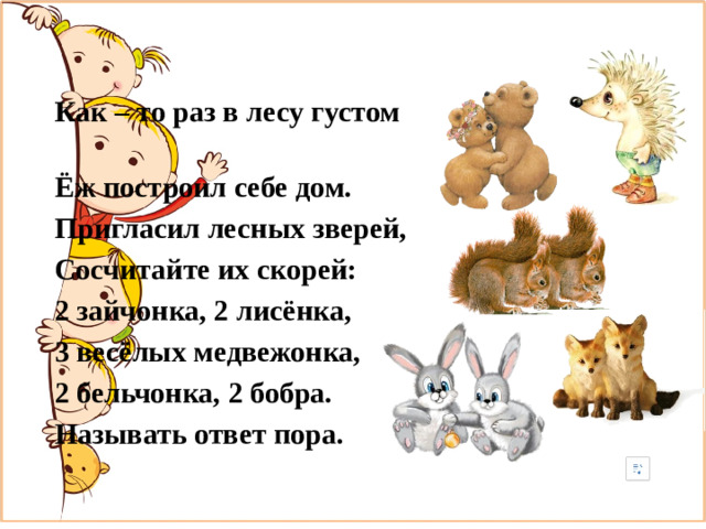 Как – то раз в лесу густом Ёж построил себе дом. Пригласил лесных зверей, Сосчитайте их скорей: 2 зайчонка, 2 лисёнка, 3 весёлых медвежонка, 2 бельчонка, 2 бобра. Называть ответ пора.