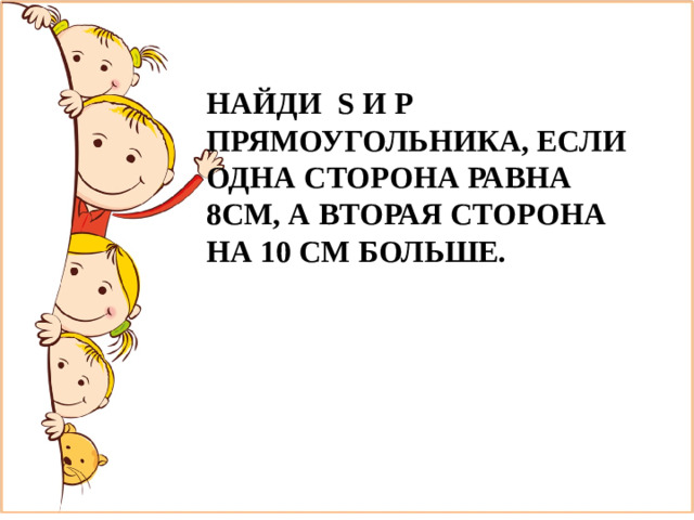 НАЙДИ S И P ПРЯМОУГОЛЬНИКА, ЕСЛИ ОДНА СТОРОНА РАВНА 8СМ, А ВТОРАЯ СТОРОНА НА 10 СМ БОЛЬШЕ.