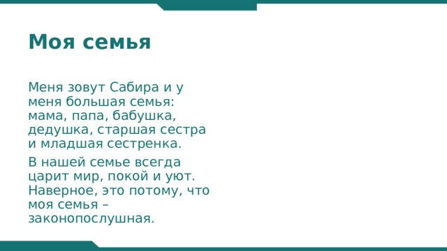 Моя семья Меня зовут Сабира и у меня большая семья: мама, папа, бабушка, дедушка, старшая сестра и младшая сестренка. В нашей семье всегда царит мир, покой и уют. Наверное, это потому, что моя семья – законопослушная.