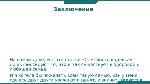 Заключение На самом деле, все эти статьи «Семейного кодекса» лишь фиксируют то, что и так существует в здоровой и любящей семье. И я хотела бы пожелать всем такую семью, как у меня, где все друг друга уважают и ценят, а значит, являются членами законопослушной семьи.