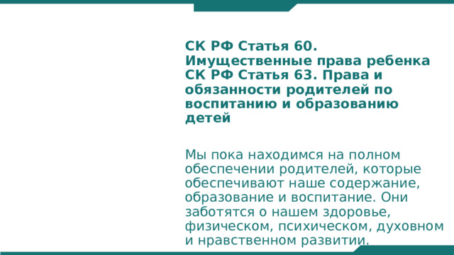 СК РФ Статья 60. Имущественные права ребенка  СК РФ Статья 63. Права и обязанности родителей по воспитанию и образованию детей Мы пока находимся на полном обеспечении родителей, которые обеспечивают наше содержание, образование и воспитание. Они заботятся о нашем здоровье, физическом, психическом, духовном и нравственном развитии.