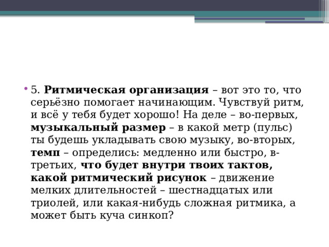 5. Ритмическая организация – вот это то, что серьёзно помогает начинающим. Чувствуй ритм, и всё у тебя будет хорошо! На деле – во-первых, музыкальный размер – в какой метр (пульс) ты будешь укладывать свою музыку, во-вторых, темп – определись: медленно или быстро, в-третьих, что будет внутри твоих тактов, какой ритмический рисунок – движение мелких длительностей – шестнадцатых или триолей, или какая-нибудь сложная ритмика, а может быть куча синкоп?