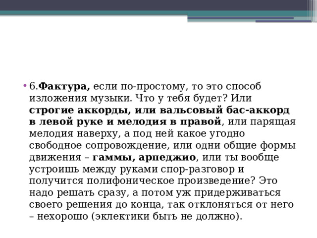 6. Фактура, если по-простому, то это способ изложения музыки. Что у тебя будет? Или строгие аккорды, или вальсовый бас-аккорд в левой руке и мелодия в правой , или парящая мелодия наверху, а под ней какое угодно свободное сопровождение, или одни общие формы движения – гаммы, арпеджио , или ты вообще устроишь между руками спор-разговор и получится полифоническое произведение? Это надо решать сразу, а потом уж придерживаться своего решения до конца, так отклоняться от него – нехорошо (эклектики быть не должно).