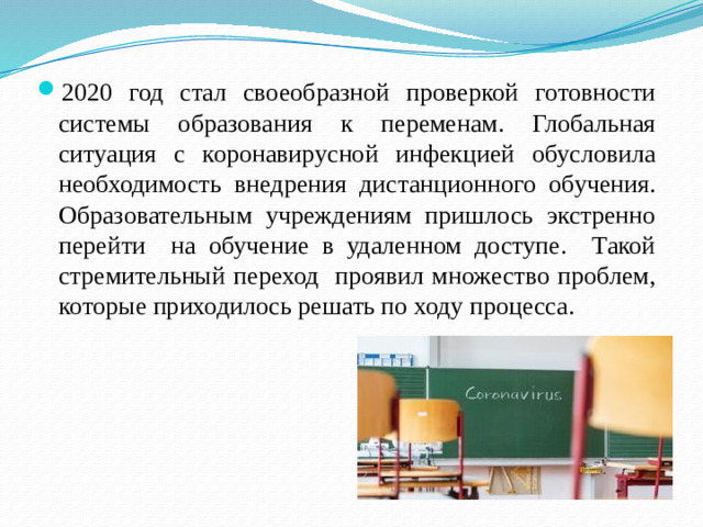 2020 год стал своеобразной проверкой готовности системы образования к переменам. Глобальная ситуация с коронавирусной инфекцией обусловила необходимость внедрения дистанционного обучения. Образовательным учреждениям пришлось экстренно перейти на обучение в удаленном доступе. Такой стремительный переход проявил множество проблем, которые приходилось решать по ходу процесса.