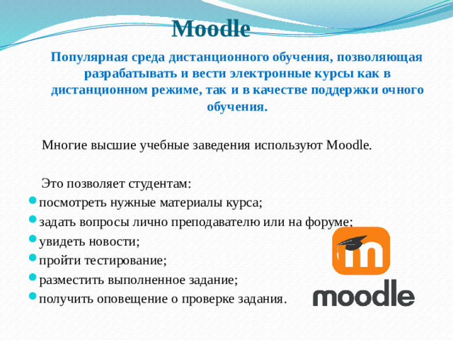 Moodle   Популярная среда дистанционного обучения, позволяющая разрабатывать и вести электронные курсы как в дистанционном режиме, так и в качестве поддержки очного обучения.  Многие высшие учебные заведения используют Moodle.  Это позволяет студентам: