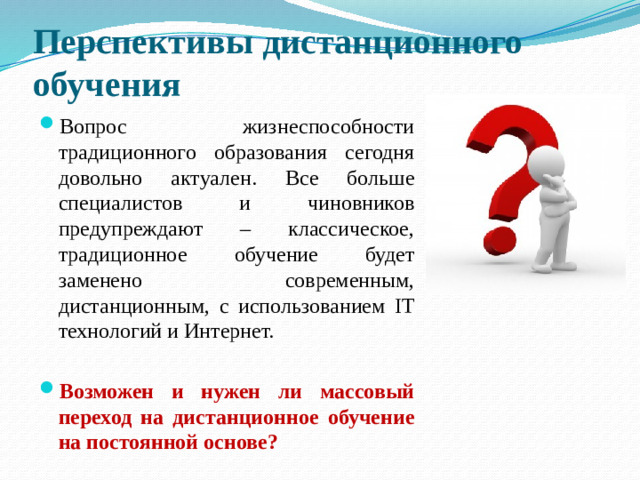 Перспективы дистанционного обучения Вопрос жизнеспособности традиционного образования сегодня довольно актуален. Все больше специалистов и чиновников предупреждают – классическое, традиционное обучение будет заменено современным, дистанционным, с использованием IT технологий и Интернет.