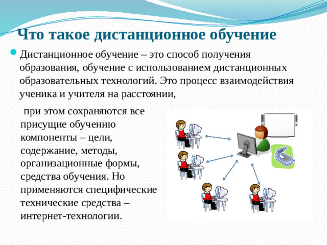 Что такое дистанционное обучение Дистанционное обучение – это способ получения образования, обучение с использованием дистанционных образовательных технологий. Это процесс взаимодействия ученика и учителя на расстоянии,  при этом сохраняются все  присущие обучению  компоненты – цели,  содержание, методы,  организационные формы,  средства обучения. Но  применяются специфические  технические средства –  интернет-технологии.