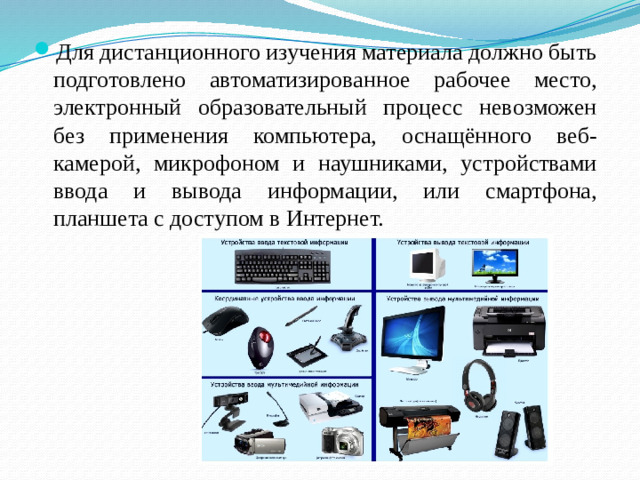 Для дистанционного изучения материала должно быть подготовлено автоматизированное рабочее место, электронный образовательный процесс невозможен без применения компьютера, оснащённого веб-камерой, микрофоном и наушниками, устройствами ввода и вывода информации, или смартфона, планшета с доступом в Интернет.