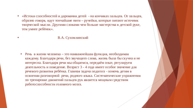 «Истоки способностей и дарования детей - на кончиках пальцев. От пальцев, образно говоря, идут тончайшие нити – ручейки, которые питают источник творческой мысли. Другими словами чем больше мастерства в детской руке, тем умнее ребёнок».  В.А. Сухомлинский Речь в жизни человека – это наиважнейшая функция, необходимая каждому. Благодаря речи, без звучащего слова, жизнь была бы скучна и не интересна. Благодаря речи мы общаемся, передаём опыт, регулируем деятельность и поведение. Возраст 3 - 4 года имеет особое значение для речевого развития ребёнка. Главная задача педагога - помочь детям в освоении разговорной речи, родного языка. Систематические упражнения по тренировке движений пальцев рук является мощным средством работоспособности головного мозга.