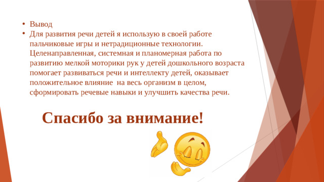 Вывод Для развития речи детей я использую в своей работе пальчиковые игры и нетрадиционные технологии. Целенаправленная, системная и планомерная работа по развитию мелкой моторики рук у детей дошкольного возраста помогает развиваться речи и интеллекту детей, оказывает положительное влияние на весь организм в целом, сформировать речевые навыки и улучшить качества речи.