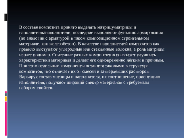 В составе композита принято выделять матрицу/матрицы и наполнитель/наполнители, последние выполняют функцию армирования (по аналогии с арматурой в таком композиционном строительном материале, как железобетон). В качестве наполнителей композитов как правило выступают углеродные или стеклянные волокна, а роль матрицы играет полимер. Сочетание разных компонентов позволяет улучшить характеристики материала и делает его одновременно лёгким и прочным. При этом отдельные компоненты остаются таковыми в структуре композитов, что отличает их от смесей и затвердевших растворов. Варьируя состав матрицы и наполнителя, их соотношение, ориентацию наполнителя, получают широкий спектр материалов с требуемым набором свойств.