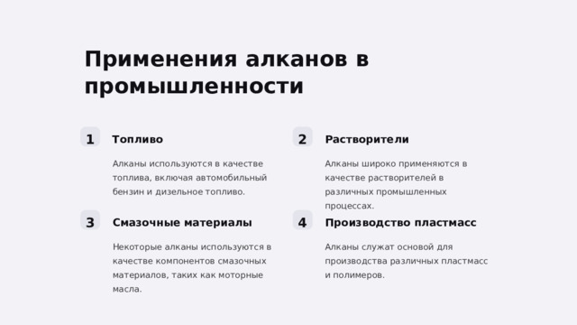 Применения алканов в промышленности 1 2 Топливо Растворители Алканы широко применяются в качестве растворителей в различных промышленных процессах. Алканы используются в качестве топлива, включая автомобильный бензин и дизельное топливо. 3 4 Смазочные материалы Производство пластмасс Некоторые алканы используются в качестве компонентов смазочных материалов, таких как моторные масла. Алканы служат основой для производства различных пластмасс и полимеров.