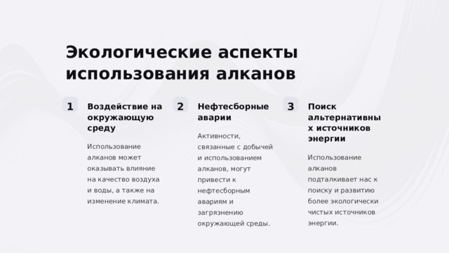 Экологические аспекты использования алканов 1 2 3 Воздействие на окружающую среду Нефтесборные аварии Поиск альтернативных источников энергии Активности, связанные с добычей и использованием алканов, могут привести к нефтесборным авариям и загрязнению окружающей среды. Использование алканов может оказывать влияние на качество воздуха и воды, а также на изменение климата. Использование алканов подталкивает нас к поиску и развитию более экологически чистых источников энергии.