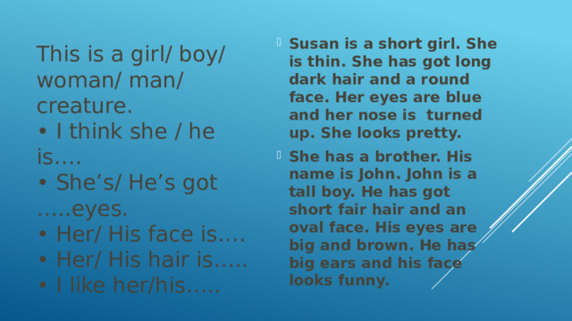 This is a girl/ boy/ woman/ man/ creature.  • I think she / he is….  • She’s/ He’s got …..eyes.  • Her/ His face is….  • Her/ His hair is…..  • I like her/his…..