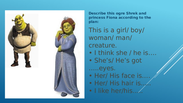 Describe this ogre Shrek and princess Fiona according to the plan: This is a girl/ boy/ woman/ man/ creature.  • I think she / he is….  • She’s/ He’s got …..eyes.  • Her/ His face is….  • Her/ His hair is…..  • I like her/his…..