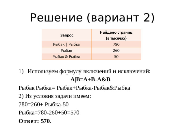 Решение (вариант 2) Используем формулу включений и исключений:  A|B=A+B-A&B Рыбак|Рыбка= Рыбак+Рыбка-Рыбак&Рыбка 2) Из условия задачи имеем: 780=260+ Рыбка-50 Рыбка=780-260+50=570 Ответ: 570 .