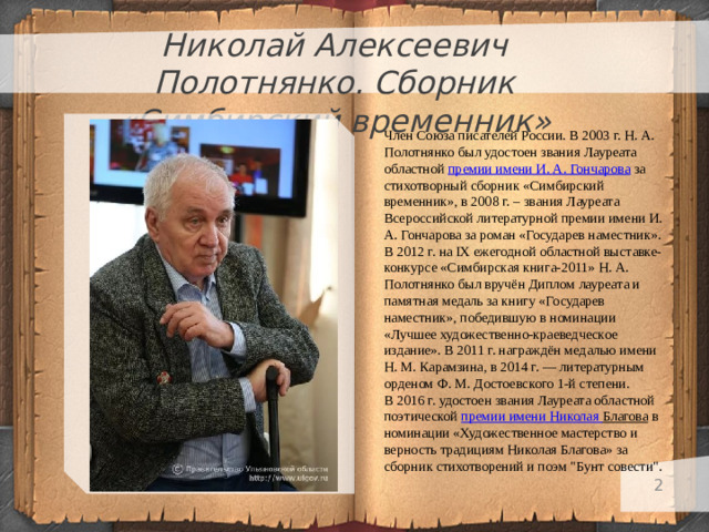 Николай Алексеевич Полотнянко. Сборник «Симбирский временник» Член Союза писателей России. В 2003 г. Н. А. Полотнянко был удостоен звания Лауреата областной  премии имени И. А. Гончарова  за стихотворный сборник «Симбирский временник», в 2008 г. – звания Лауреата Всероссийской литературной премии имени И. А. Гончарова за роман «Государев наместник». В 2012 г. на IX ежегодной областной выставке-конкурсе «Симбирская книга-2011» Н. А. Полотнянко был вручён Диплом лауреата и памятная медаль за книгу «Государев наместник», победившую в номинации «Лучшее художественно-краеведческое издание». В 2011 г. награждён медалью имени Н. М. Карамзина, в 2014 г. — литературным орденом Ф. М. Достоевского 1-й степени. В 2016 г. удостоен звания Лауреата областной поэтической  премии имени Николая Благова  в номинации «Художественное мастерство и верность традициям Николая Благова» за сборник стихотворений и поэм 