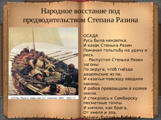 Народное восстание под предводительством Степана Разина ОСАДА Русь была некрепка. И казак Стенька Разин Поманил голытьбу на удачу и риск. … Распустил Стенька Разин загоны По округе, чтоб гнёзда дворянские жгли, И казачьи повсюду вводили законы, И рабов превращали в хозяев земли. И стекались к Симбирску Несметные толпы. И кипели, как брага, От хмеля и зла. Казаки, бурлаки, бобыли и холопы... Жажда мести и воли Их на приступ вела.