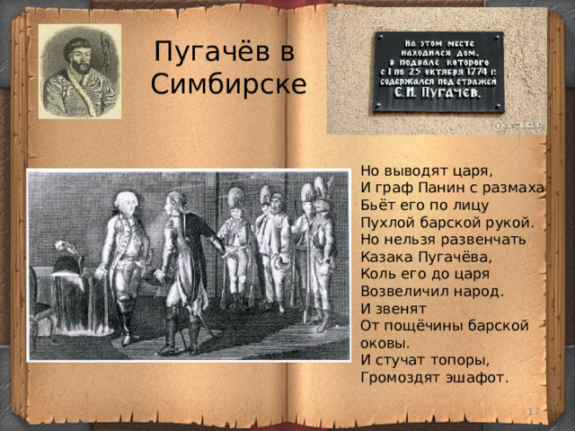 Пугачёв в  Симбирске Но выводят царя, И граф Панин с размаха Бьёт его по лицу Пухлой барской рукой. Но нельзя развенчать Казака Пугачёва, Коль его до царя Возвеличил народ. И звенят От пощёчины барской оковы. И стучат топоры, Громоздят эшафот.