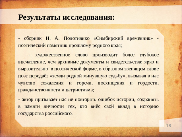 Результаты исследования: - с борник Н. А. Полотнянко «Симбирский временник» - поэтический памятник прошлому родного края;  - художественное слово производит более глубокое впечатление, чем архивные документы и свидетельства: ярко и выразительно в поэтической форме, в образном звенящем слове поэт передаёт «земли родной минувшую судьбу», вызывая в нас чувство сожаления и горечи, восхищения и гордости, гражданственности и патриотизма; - автор призывает нас не повторять ошибок истории, сохранять в памяти личности тех, кто внёс свой вклад в историю государства российского.