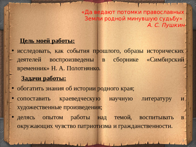 «Да ведают потомки православных  Земли родной минувшую судьбу»  А. С. Пушкин  Цель моей работы: исследовать, как события прошлого, образы исторических деятелей воспроизведены в сборнике «Симбирский временник» Н. А. Полотнянко.  Задачи работы: обогатить знания об истории родного края; сопоставить краеведческую научную литературу и художественные произведения; делясь опытом работы над темой, воспитывать в окружающих чувство патриотизма и гражданственности.