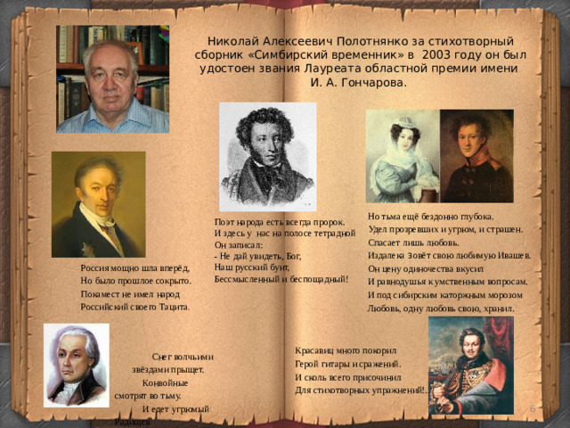 Николай Алексеевич Полотнянко за стихотворный сборник «Симбирский временник» в 2003 году он был удостоен звания Лауреата областной премии имени  И. А. Гончарова. Но тьма ещё бездонно глубока. Удел прозревших и угрюм, и страшен. Спасает лишь любовь. Издалека з овёт свою любимую Ивашев. Он цену одиночества вкусил И равнодушья к умственным вопросам. И под сибирским каторжным морозом Любовь, одну любовь свою, хранил. Поэт народа есть всегда пророк. И здесь у нас на полосе тетрадной Он записал: - Не дай увидеть, Бог, Наш русский бунт, Бессмысленный и беспощадный! Россия мощно шла вперёд, Но было прошлое сокрыто. Покамест не имел народ Российский своего Тацита . Красавиц много покорил Герой гитары и сражений. И сколь всего присочинил Для стихотворных упражнений!.. Снег волчьими звёздами прыщет. Конвойные смотрят во тьму. И едет угрюмый Радищев За Каменный пояс в тюрьму.