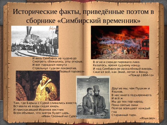 Исторические факты, приведённые поэтом в сборнике «Симбирский временник» И весь Симбирск на чудо-юдо Смотреть сбежались, рты открыв. И вот парадная минута – Стрельнул гудком локомотив. «Первый паровоз» В огне и смраде пировало лихо. Казалось, время судному концу. И над Симбирском раскалённый вихорь, Сжигая всё, как Змий, летел к Венцу. «Пожар 1864-го» Другие мы, чем Пушкин и Языков, В нас много подъяремного. И всё ж Мы до тех пор народ, Пока святые лики Поэтов освящают каждый год Старинный парк. «Языково» Там, где Барыш с Сурой сливались вместе, Вставала из воды седая хмарь. И прискакавший Иоаннов вестник Всем объявил, что завтра будет царь. «Иван Грозный на Суре»