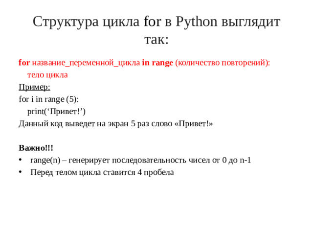 Структура цикла  for  в Python выглядит так: for название_переменной_цикла in range (количество повторений):  тело цикла Пример: for i in range (5):  print(‘Привет!’) Данный код выведет на экран 5 раз слово «Привет!» Важно!!!